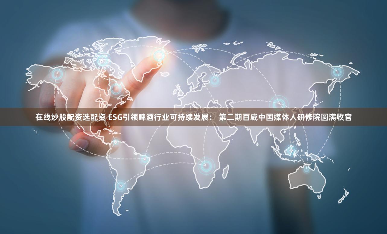 在线炒股配资选配资 ESG引领啤酒行业可持续发展： 第二期百威中国媒体人研修院圆满收官