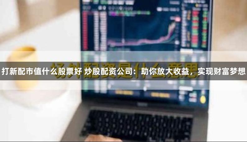打新配市值什么股票好 炒股配资公司：助你放大收益，实现财富梦想