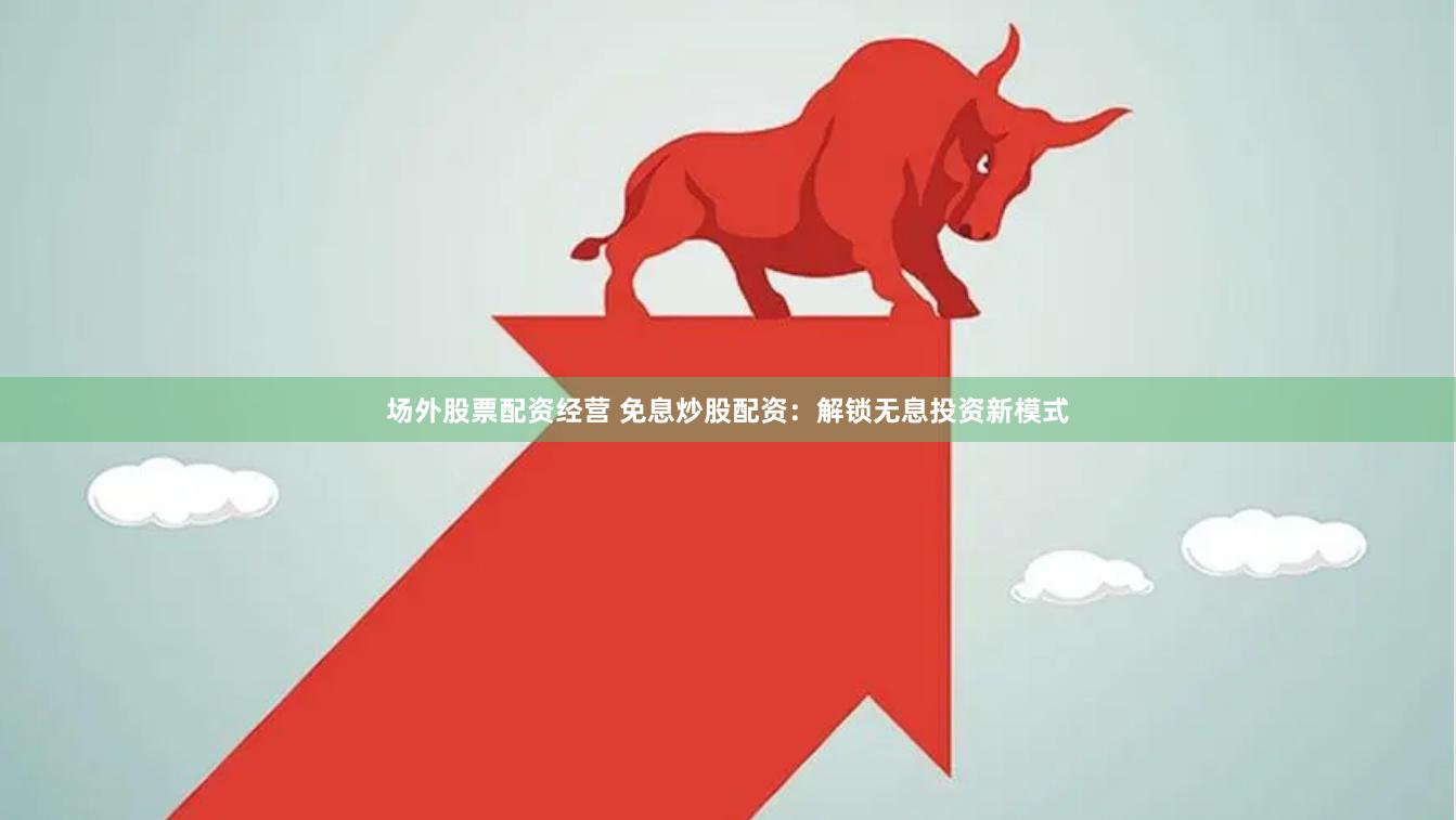场外股票配资经营 免息炒股配资：解锁无息投资新模式