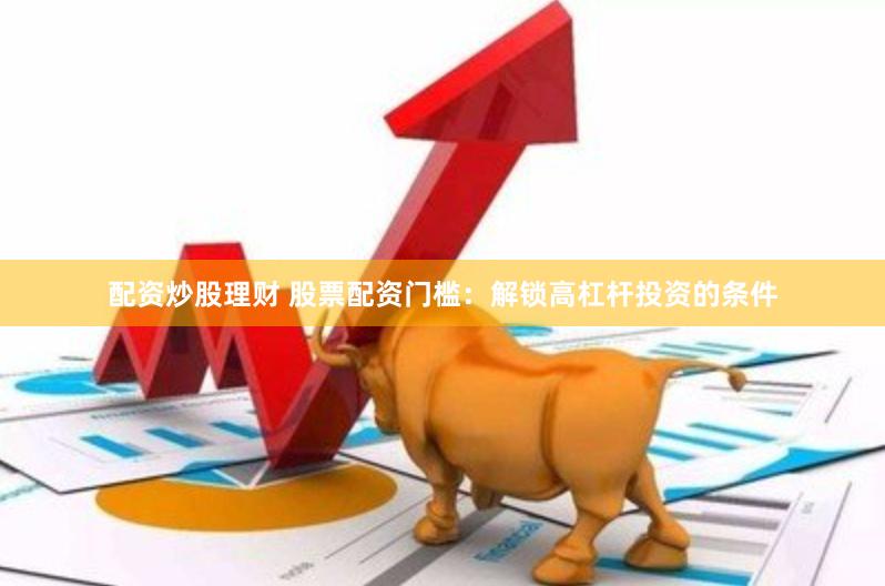 配资炒股理财 股票配资门槛：解锁高杠杆投资的条件