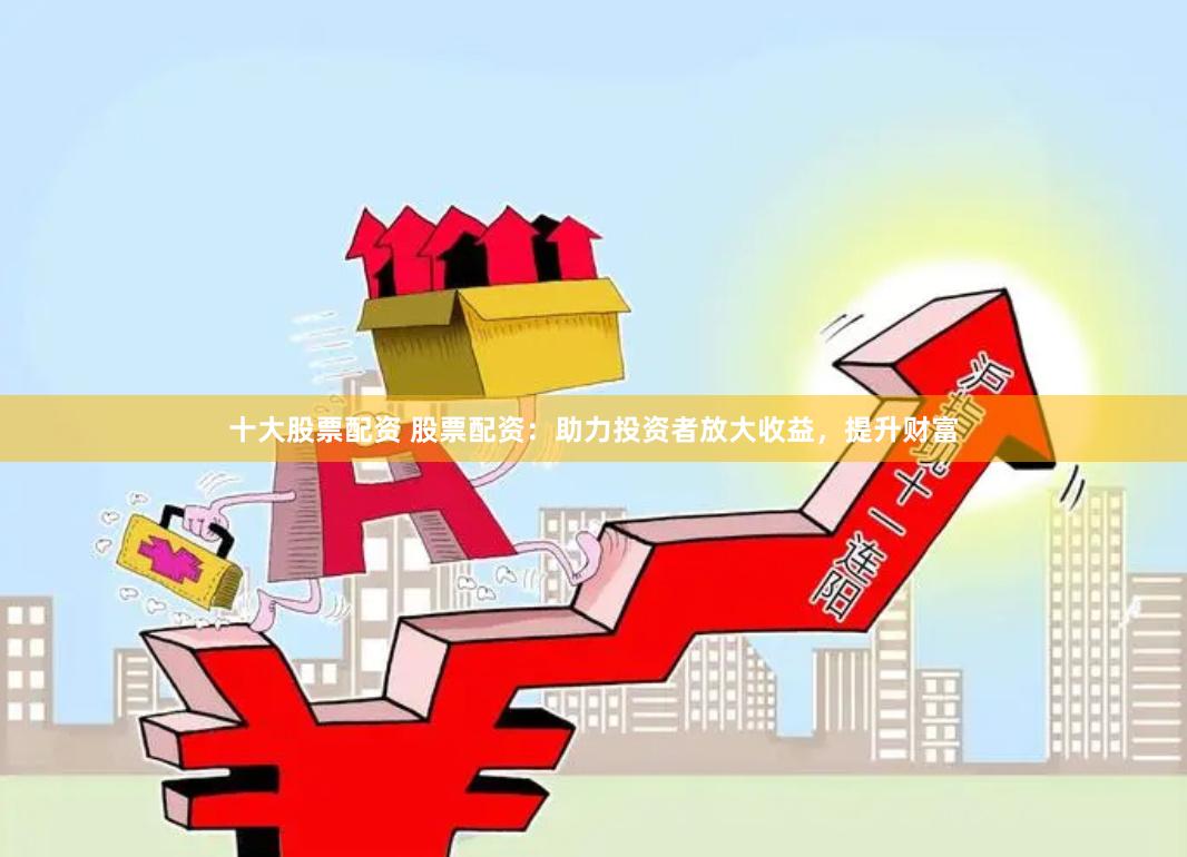 十大股票配资 股票配资：助力投资者放大收益，提升财富