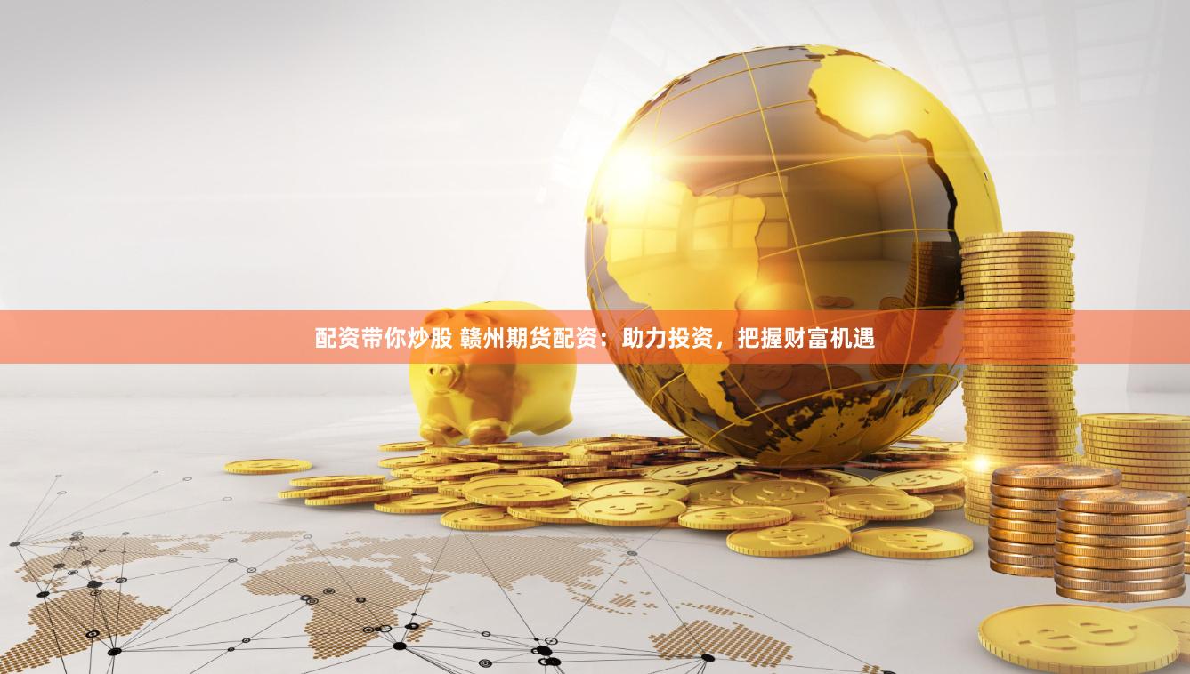 配资带你炒股 赣州期货配资：助力投资，把握财富机遇