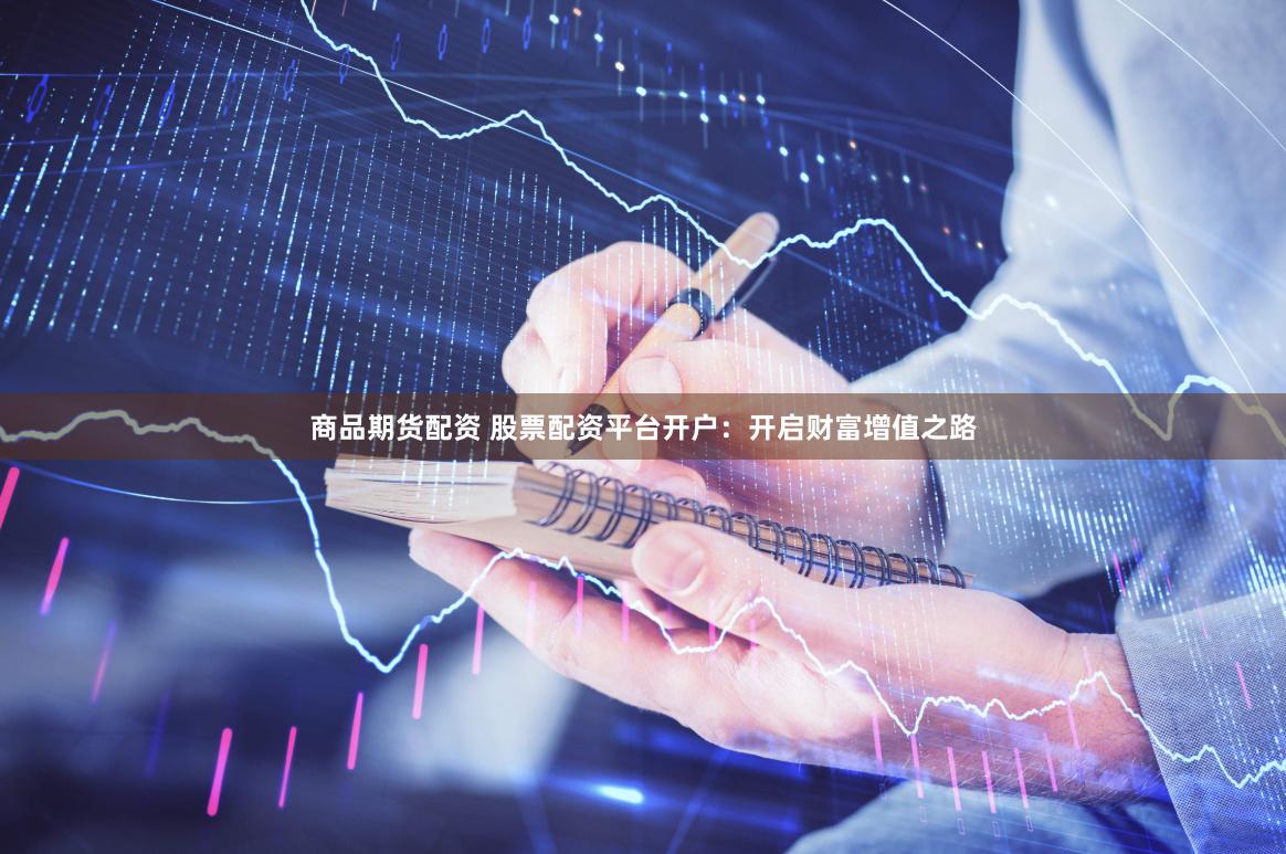 商品期货配资 股票配资平台开户：开启财富增值之路