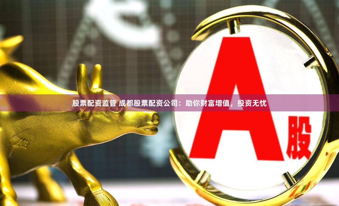 股票配资监管 成都股票配资公司：助你财富增值，投资无忧