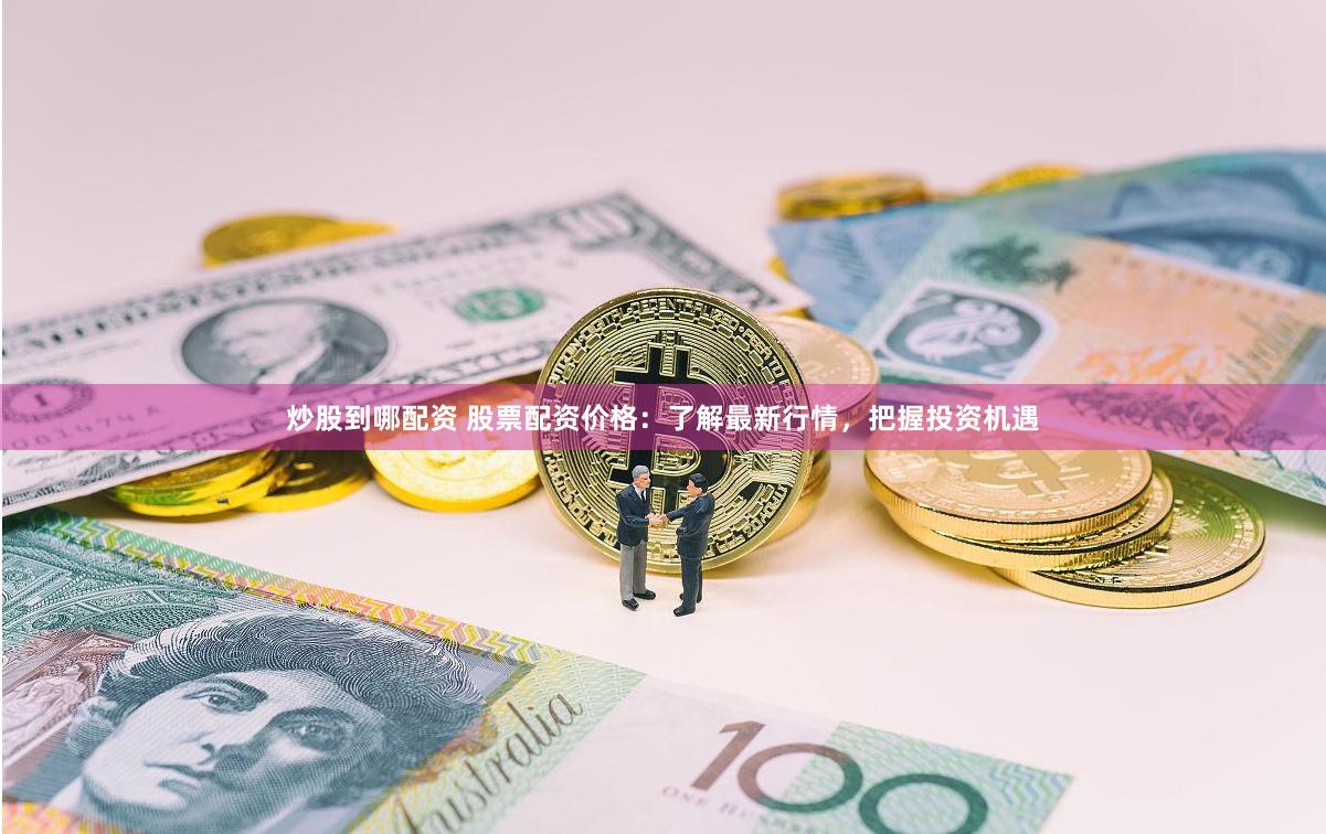 炒股到哪配资 股票配资价格：了解最新行情，把握投资机遇
