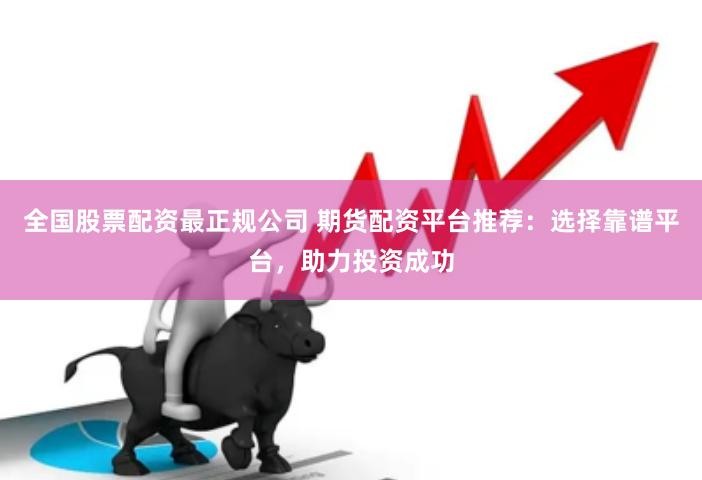 全国股票配资最正规公司 期货配资平台推荐：选择靠谱平台，助力投资成功