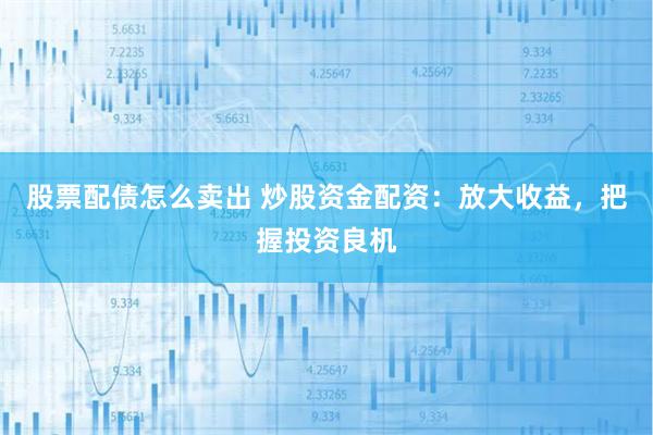 股票配债怎么卖出 炒股资金配资：放大收益，把握投资良机