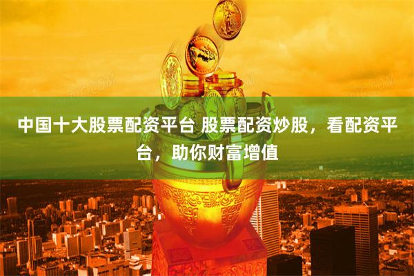 中国十大股票配资平台 股票配资炒股，看配资平台，助你财富增值