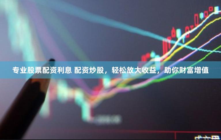 专业股票配资利息 配资炒股，轻松放大收益，助你财富增值