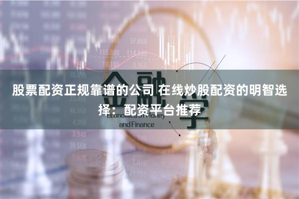 股票配资正规靠谱的公司 在线炒股配资的明智选择：配资平台推荐