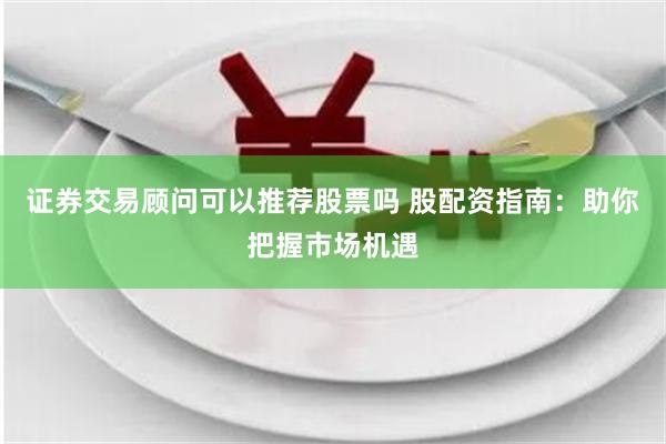 证券交易顾问可以推荐股票吗 股配资指南：助你把握市场机遇