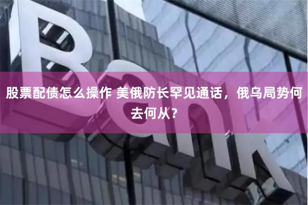 股票配债怎么操作 美俄防长罕见通话，俄乌局势何去何从？