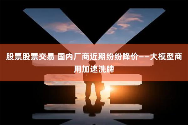股票股票交易 国内厂商近期纷纷降价——大模型商用加速洗牌