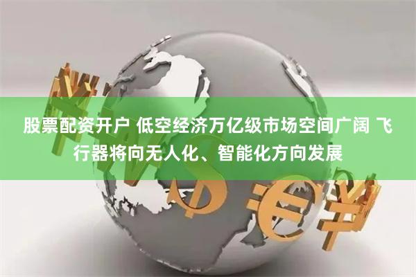 股票配资开户 低空经济万亿级市场空间广阔 飞行器将向无人化、智能化方向发展