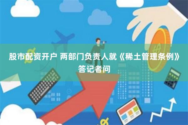 股市配资开户 两部门负责人就《稀土管理条例》答记者问