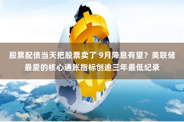 股票配债当天把股票卖了 9月降息有望？美联储最爱的核心通胀指标创逾三年最低纪录