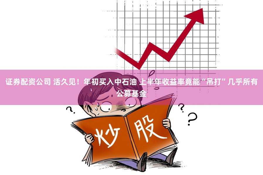 证券配资公司 活久见！年初买入中石油 上半年收益率竟能“吊打”几乎所有公募基金
