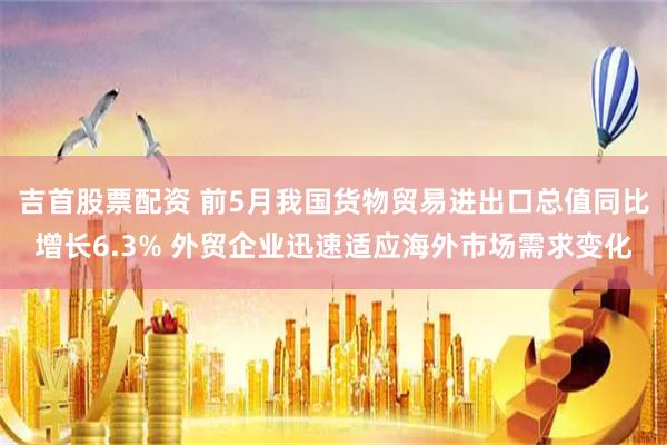 吉首股票配资 前5月我国货物贸易进出口总值同比增长6.3% 外贸企业迅速适应海外市场需求变化