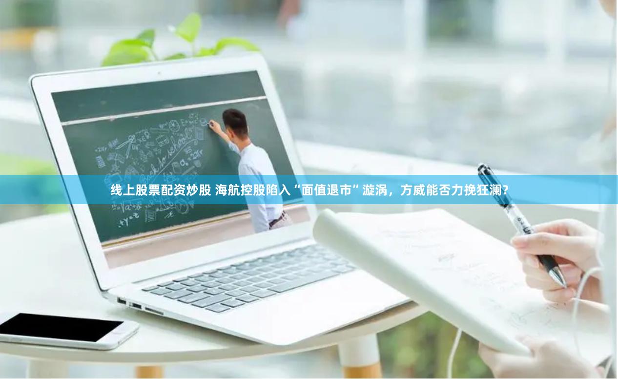 线上股票配资炒股 海航控股陷入“面值退市”漩涡，方威能否力挽狂澜？