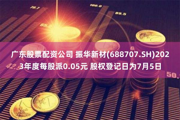 广东股票配资公司 振华新材(688707.SH)2023年度每股派0.05元 股权登记日为7月5日