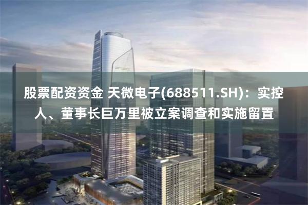 股票配资资金 天微电子(688511.SH)：实控人、董事长巨万里被立案调查和实施留置