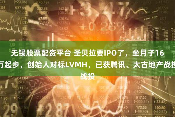 无锡股票配资平台 圣贝拉要IPO了，坐月子16万起步，创始人对标LVMH，已获腾讯、太古地产战投