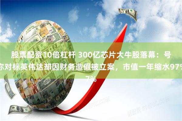 股票配资10倍杠杆 300亿芯片大牛股落幕：号称对标英伟达却因财务造假被立案，市值一年缩水97%