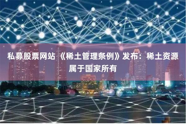 私募股票网站 《稀土管理条例》发布：稀土资源属于国家所有