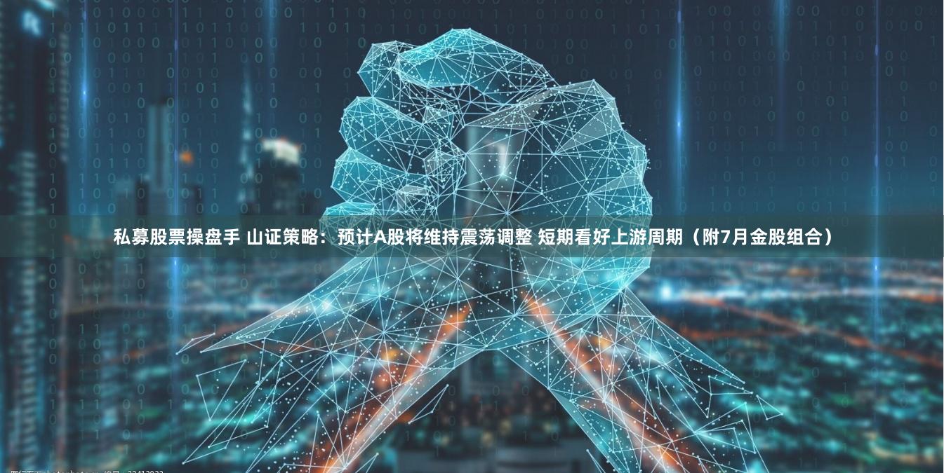 私募股票操盘手 山证策略：预计A股将维持震荡调整 短期看好上游周期（附7月金股组合）