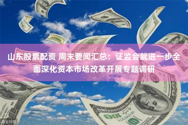 山东股票配资 周末要闻汇总：证监会就进一步全面深化资本市场改革开展专题调研