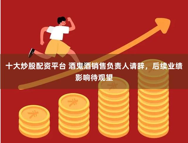 十大炒股配资平台 酒鬼酒销售负责人请辞，后续业绩影响待观望