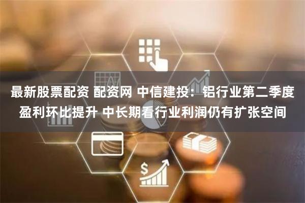 最新股票配资 配资网 中信建投：铝行业第二季度盈利环比提升 中长期看行业利润仍有扩张空间