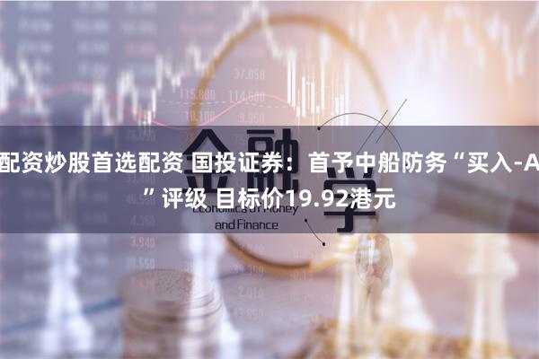 配资炒股首选配资 国投证券：首予中船防务“买入-A”评级 目标价19.92港元