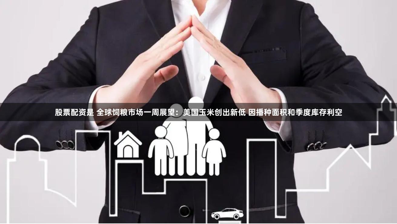 股票配资是 全球饲粮市场一周展望：美国玉米创出新低 因播种面积和季度库存利空