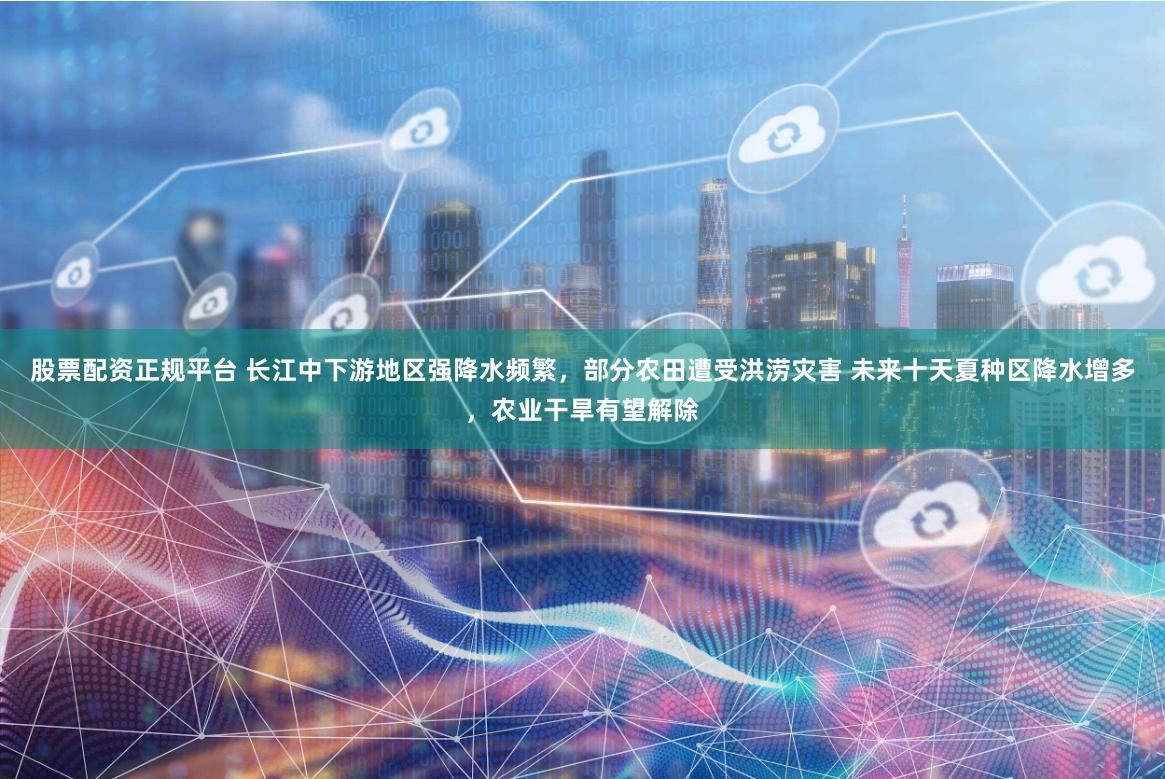 股票配资正规平台 长江中下游地区强降水频繁，部分农田遭受洪涝灾害 未来十天夏种区降水增多，农业干旱有望解除