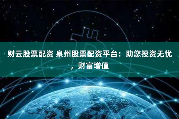 财云股票配资 泉州股票配资平台：助您投资无忧，财富增值