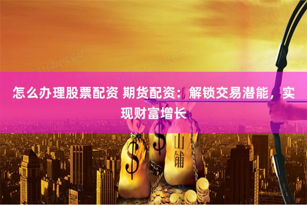 怎么办理股票配资 期货配资：解锁交易潜能，实现财富增长