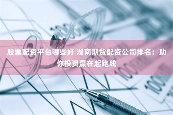 股票配资平台哪些好 湖南期货配资公司排名：助你投资赢在起跑线