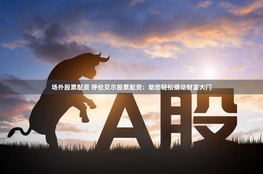 场外股票配资 呼伦贝尔股票配资：助您轻松撬动财富大门