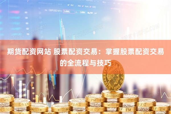 期货配资网站 股票配资交易：掌握股票配资交易的全流程与技巧