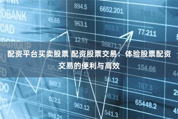 配资平台买卖股票 配资股票交易：体验股票配资交易的便利与高效