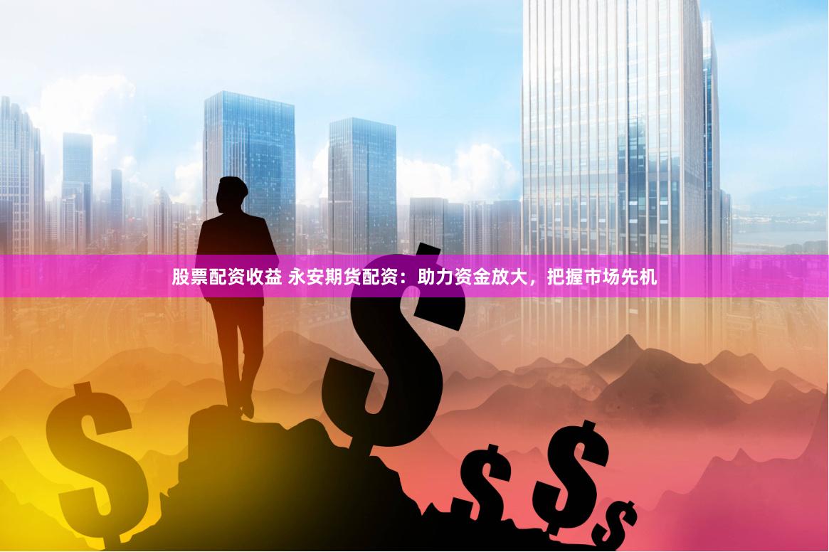 股票配资收益 永安期货配资：助力资金放大，把握市场先机