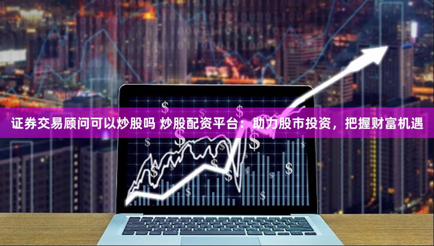 证券交易顾问可以炒股吗 炒股配资平台：助力股市投资，把握财富机遇