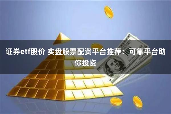 证券etf股价 实盘股票配资平台推荐：可靠平台助你投资