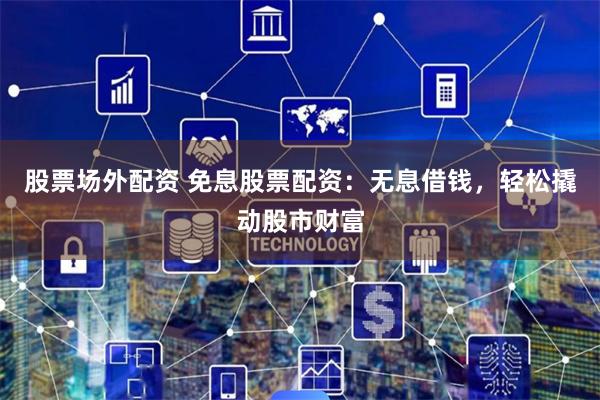 股票场外配资 免息股票配资：无息借钱，轻松撬动股市财富
