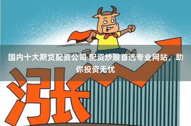 国内十大期货配资公司 配资炒股首选专业网站，助你投资无忧