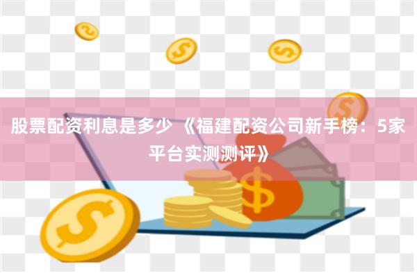 股票配资利息是多少 《福建配资公司新手榜：5家平台实测测评》
