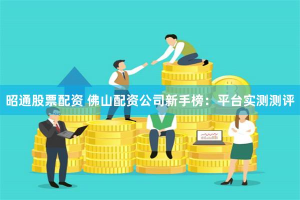 昭通股票配资 佛山配资公司新手榜：平台实测测评